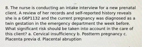 8. The nurse is conducting an intake interview for a new prenatal client. A review of her records and self-reported history reveals she is a G6P1132 and the current pregnancy was diagnosed as a twin gestation in the emergency department the week before. What significant risk should be taken into account in the care of this client? a. Cervical insufficiency b. Postterm pregnancy c. Placenta previa d. Placental abruption