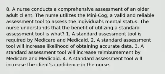 8. A nurse conducts a comprehensive assessment of an older adult client. The nurse utilizes the Mini-Cog, a valid and reliable assessment tool to assess the individual's mental status. The nurse understands that the benefit of utilizing a standard assessment tool is what? 1. A standard assessment tool is required by Medicare and Medicaid. 2. A standard assessment tool will increase likelihood of obtaining accurate data. 3. A standard assessment tool will increase reimbursement by Medicare and Medicaid. 4. A standard assessment tool will increase the client's confidence in the nurse.