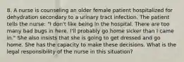 8. A nurse is counseling an older female patient hospitalized for dehydration secondary to a urinary tract infection. The patient tells the nurse: "I don't like being in the hospital. There are too many bad bugs in here. I'll probably go home sicker than I came in." She also insists that she is going to get dressed and go home. She has the capacity to make these decisions. What is the legal responsibility of the nurse in this situation?