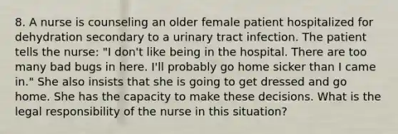 8. A nurse is counseling an older female patient hospitalized for dehydration secondary to a urinary tract infection. The patient tells the nurse: "I don't like being in the hospital. There are too many bad bugs in here. I'll probably go home sicker than I came in." She also insists that she is going to get dressed and go home. She has the capacity to make these decisions. What is the legal responsibility of the nurse in this situation?