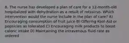 8. The nurse has developed a plan of care for a 12-month-old hospitalized with dehydration as a result of rotavirus. Which intervention would the nurse include in the plan of care? A) Encouraging consumption of fruit juice B) Offering Kool-Aid or popsicles as tolerated C) Encouraging milk products to boost caloric intake D) Maintaining the intravenous fluid rate as ordered