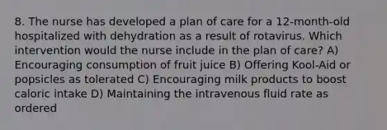 8. The nurse has developed a plan of care for a 12-month-old hospitalized with dehydration as a result of rotavirus. Which intervention would the nurse include in the plan of care? A) Encouraging consumption of fruit juice B) Offering Kool-Aid or popsicles as tolerated C) Encouraging milk products to boost caloric intake D) Maintaining the intravenous fluid rate as ordered