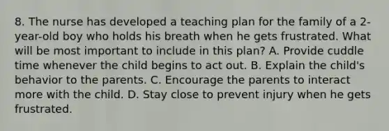 8. The nurse has developed a teaching plan for the family of a 2-year-old boy who holds his breath when he gets frustrated. What will be most important to include in this plan? A. Provide cuddle time whenever the child begins to act out. B. Explain the child's behavior to the parents. C. Encourage the parents to interact more with the child. D. Stay close to prevent injury when he gets frustrated.