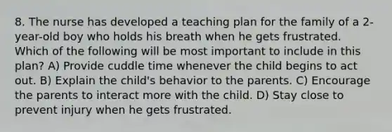 8. The nurse has developed a teaching plan for the family of a 2-year-old boy who holds his breath when he gets frustrated. Which of the following will be most important to include in this plan? A) Provide cuddle time whenever the child begins to act out. B) Explain the child's behavior to the parents. C) Encourage the parents to interact more with the child. D) Stay close to prevent injury when he gets frustrated.