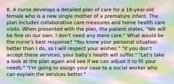 8. A nurse develops a detailed plan of care for a 16-year-old female who is a new single mother of a premature infant. The plan includes collaborative care measures and home health care visits. When presented with the plan, the patient states, "We will be fine on our own. I don't need any more care." What would be the nurse's best response? "You know your personal situation better than I do, so I will respect your wishes." "If you don't accept these services, your baby's health will suffer." "Let's take a look at the plan again and see if we can adjust it to fit your needs." "I'm going to assign your case to a social worker who can explain the services better."