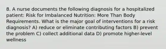 8. A nurse documents the following diagnosis for a hospitalized patient: Risk for Imbalanced Nutrition: More Than Body Requirements. What is the major goal of interventions for a risk diagnosis? A) reduce or eliminate contributing factors B) prevent the problem C) collect additional data D) promote higher-level wellness