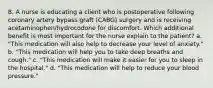 8. A nurse is educating a client who is postoperative following coronary artery bypass graft (CABG) surgery and is receiving acetaminophen/hydrocodone for discomfort. Which additional benefit is most important for the nurse explain to the patient? a. "This medication will also help to decrease your level of anxiety." b. "This medication will help you to take deep breaths and cough." c. "This medication will make it easier for you to sleep in the hospital." d. "This medication will help to reduce your blood pressure."