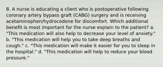 8. A nurse is educating a client who is postoperative following coronary artery bypass graft (CABG) surgery and is receiving acetaminophen/hydrocodone for discomfort. Which additional benefit is most important for the nurse explain to the patient? a. "This medication will also help to decrease your level of anxiety." b. "This medication will help you to take deep breaths and cough." c. "This medication will make it easier for you to sleep in the hospital." d. "This medication will help to reduce your blood pressure."