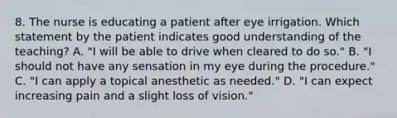 8. The nurse is educating a patient after eye irrigation. Which statement by the patient indicates good understanding of the teaching? A. "I will be able to drive when cleared to do so." B. "I should not have any sensation in my eye during the procedure." C. "I can apply a topical anesthetic as needed." D. "I can expect increasing pain and a slight loss of vision."