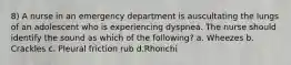8) A nurse in an emergency department is auscultating the lungs of an adolescent who is experiencing dyspnea. The nurse should identify the sound as which of the following? a. Wheezes b. Crackles c. Pleural friction rub d.Rhonchi