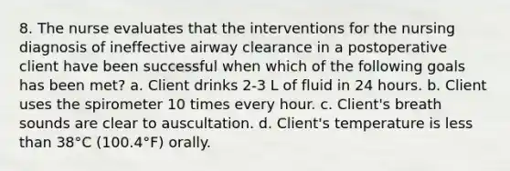 8. The nurse evaluates that the interventions for the nursing diagnosis of ineffective airway clearance in a postoperative client have been successful when which of the following goals has been met? a. Client drinks 2-3 L of fluid in 24 hours. b. Client uses the spirometer 10 times every hour. c. Client's breath sounds are clear to auscultation. d. Client's temperature is less than 38°C (100.4°F) orally.