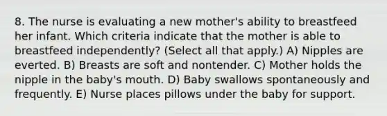 8. The nurse is evaluating a new mother's ability to breastfeed her infant. Which criteria indicate that the mother is able to breastfeed independently? (Select all that apply.) A) Nipples are everted. B) Breasts are soft and nontender. C) Mother holds the nipple in the baby's mouth. D) Baby swallows spontaneously and frequently. E) Nurse places pillows under the baby for support.