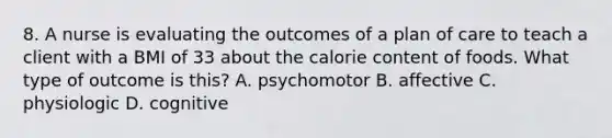 8. A nurse is evaluating the outcomes of a plan of care to teach a client with a BMI of 33 about the calorie content of foods. What type of outcome is this? A. psychomotor B. affective C. physiologic D. cognitive