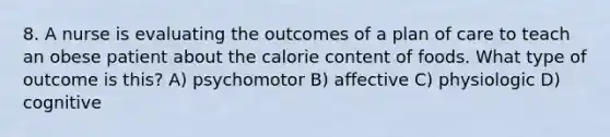 8. A nurse is evaluating the outcomes of a plan of care to teach an obese patient about the calorie content of foods. What type of outcome is this? A) psychomotor B) affective C) physiologic D) cognitive