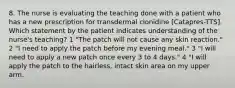 8. The nurse is evaluating the teaching done with a patient who has a new prescription for transdermal clonidine [Catapres-TTS]. Which statement by the patient indicates understanding of the nurse's teaching? 1 "The patch will not cause any skin reaction." 2 "I need to apply the patch before my evening meal." 3 "I will need to apply a new patch once every 3 to 4 days." 4 "I will apply the patch to the hairless, intact skin area on my upper arm.