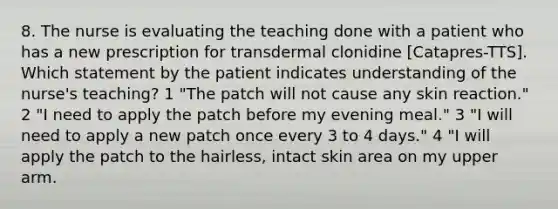 8. The nurse is evaluating the teaching done with a patient who has a new prescription for transdermal clonidine [Catapres-TTS]. Which statement by the patient indicates understanding of the nurse's teaching? 1 "The patch will not cause any skin reaction." 2 "I need to apply the patch before my evening meal." 3 "I will need to apply a new patch once every 3 to 4 days." 4 "I will apply the patch to the hairless, intact skin area on my upper arm.