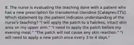 8. The nurse is evaluating the teaching done with a patient who has a new prescription for transdermal clonidine [Catapres-TTS]. Which statement by the patient indicates understanding of the nurse's teaching? "I will apply the patch to a hairless, intact skin area on my upper arm." "I need to apply the patch before my evening meal." "The patch will not cause any skin reaction." "I will need to apply a new patch once every 3 to 4 days."