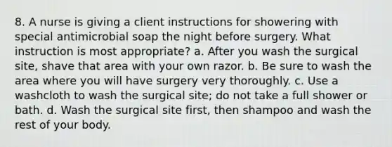 8. A nurse is giving a client instructions for showering with special antimicrobial soap the night before surgery. What instruction is most appropriate? a. After you wash the surgical site, shave that area with your own razor. b. Be sure to wash the area where you will have surgery very thoroughly. c. Use a washcloth to wash the surgical site; do not take a full shower or bath. d. Wash the surgical site first, then shampoo and wash the rest of your body.