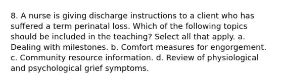 8. A nurse is giving discharge instructions to a client who has suffered a term perinatal loss. Which of the following topics should be included in the teaching? Select all that apply. a. Dealing with milestones. b. Comfort measures for engorgement. c. Community resource information. d. Review of physiological and psychological grief symptoms.