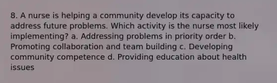 8. A nurse is helping a community develop its capacity to address future problems. Which activity is the nurse most likely implementing? a. Addressing problems in priority order b. Promoting collaboration and team building c. Developing community competence d. Providing education about health issues