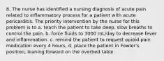 8. The nurse has identified a nursing diagnosis of acute pain related to inflammatory process for a patient with acute pericarditis. The priority intervention by the nurse for this problem is to a. teach the patient to take deep, slow breaths to control the pain. b. force fluids to 3000 mL/day to decrease fever and inflammation. c. remind the patient to request opioid pain medication every 4 hours. d. place the patient in Fowler's position, leaning forward on the overbed table.