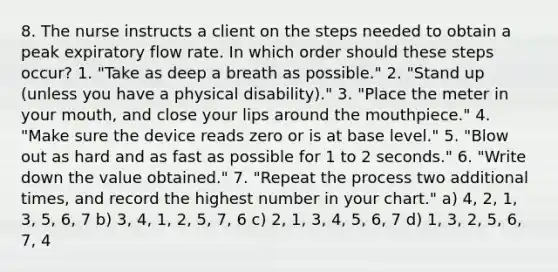 8. The nurse instructs a client on the steps needed to obtain a peak expiratory flow rate. In which order should these steps occur? 1. "Take as deep a breath as possible." 2. "Stand up (unless you have a physical disability)." 3. "Place the meter in your mouth, and close your lips around the mouthpiece." 4. "Make sure the device reads zero or is at base level." 5. "Blow out as hard and as fast as possible for 1 to 2 seconds." 6. "Write down the value obtained." 7. "Repeat the process two additional times, and record the highest number in your chart." a) 4, 2, 1, 3, 5, 6, 7 b) 3, 4, 1, 2, 5, 7, 6 c) 2, 1, 3, 4, 5, 6, 7 d) 1, 3, 2, 5, 6, 7, 4