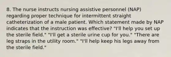 8. The nurse instructs nursing assistive personnel (NAP) regarding proper technique for intermittent straight catheterization of a male patient. Which statement made by NAP indicates that the instruction was effective? "I'll help you set up the sterile field." "I'll get a sterile urine cup for you." "There are leg straps in the utility room." "I'll help keep his legs away from the sterile field."