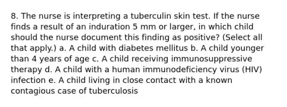 8. The nurse is interpreting a tuberculin skin test. If the nurse finds a result of an induration 5 mm or larger, in which child should the nurse document this finding as positive? (Select all that apply.) a. A child with diabetes mellitus b. A child younger than 4 years of age c. A child receiving immunosuppressive therapy d. A child with a human immunodeficiency virus (HIV) infection e. A child living in close contact with a known contagious case of tuberculosis