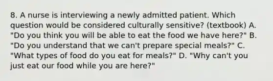 8. A nurse is interviewing a newly admitted patient. Which question would be considered culturally sensitive? (textbook) A. "Do you think you will be able to eat the food we have here?" B. "Do you understand that we can't prepare special meals?" C. "What types of food do you eat for meals?" D. "Why can't you just eat our food while you are here?"