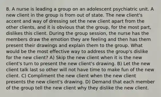 8. A nurse is leading a group on an adolescent psychiatric unit. A new client in the group is from out of state. The new client's accent and way of dressing set the new client apart from the other clients, and it is obvious that the group, for the most part, dislikes this client. During the group session, the nurse has the members draw the emotion they are feeling and then has them present their drawings and explain them to the group. What would be the most effective way to address the group's dislike for the new client? A) Skip the new client when it is the new client's turn to present the new client's drawing. B) Let the new client talk last so other will not have time to make fun of the new client. C) Compliment the new client when the new client presents the new client's drawing. D) Demand that each member of the group tell the new client why they dislike the new client.