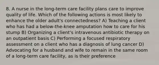 8. A nurse in the long-term care facility plans care to improve quality of life. Which of the following actions is most likely to enhance the older adult's connectedness? A) Teaching a client who has had a below-the-knee amputation how to care for his stump B) Organizing a client's intravenous antibiotic therapy on an outpatient basis C) Performing a focused respiratory assessment on a client who has a diagnosis of lung cancer D) Advocating for a husband and wife to remain in the same room of a long-term care facility, as is their preference