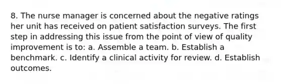 8. The nurse manager is concerned about the negative ratings her unit has received on patient satisfaction surveys. The first step in addressing this issue from the point of view of quality improvement is to: a. Assemble a team. b. Establish a benchmark. c. Identify a clinical activity for review. d. Establish outcomes.