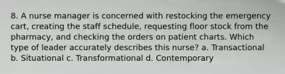 8. A nurse manager is concerned with restocking the emergency cart, creating the staff schedule, requesting floor stock from the pharmacy, and checking the orders on patient charts. Which type of leader accurately describes this nurse? a. Transactional b. Situational c. Transformational d. Contemporary