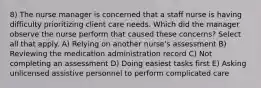 8) The nurse manager is concerned that a staff nurse is having difficulty prioritizing client care needs. Which did the manager observe the nurse perform that caused these concerns? Select all that apply. A) Relying on another nurse's assessment B) Reviewing the medication administration record C) Not completing an assessment D) Doing easiest tasks first E) Asking unlicensed assistive personnel to perform complicated care