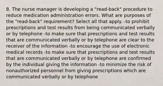 8. The nurse manager is developing a "read-back" procedure to reduce medication administration errors. What are purposes of the "read-back" requirement? Select all that apply. -to prohibit prescriptions and test results from being communicated verbally or by telephone -to make sure that prescriptions and test results that are communicated verbally or by telephone are clear to the receiver of the information -to encourage the use of electronic medical records -to make sure that prescriptions and test results that are communicated verbally or by telephone are confirmed by the individual giving the information -to minimize the risk of nonauthorized personnel from giving prescriptions which are communicated verbally or by telephone