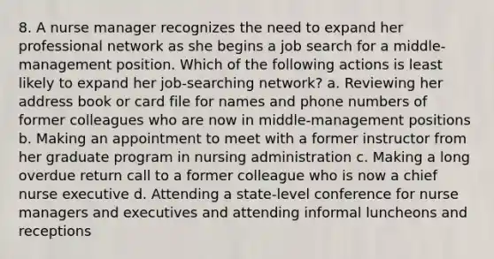 8. A nurse manager recognizes the need to expand her professional network as she begins a job search for a middle-management position. Which of the following actions is least likely to expand her job-searching network? a. Reviewing her address book or card file for names and phone numbers of former colleagues who are now in middle-management positions b. Making an appointment to meet with a former instructor from her graduate program in nursing administration c. Making a long overdue return call to a former colleague who is now a chief nurse executive d. Attending a state-level conference for nurse managers and executives and attending informal luncheons and receptions