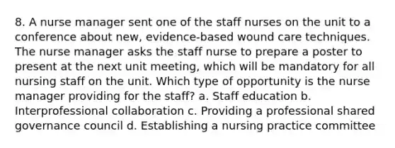 8. A nurse manager sent one of the staff nurses on the unit to a conference about new, evidence-based wound care techniques. The nurse manager asks the staff nurse to prepare a poster to present at the next unit meeting, which will be mandatory for all nursing staff on the unit. Which type of opportunity is the nurse manager providing for the staff? a. Staff education b. Interprofessional collaboration c. Providing a professional shared governance council d. Establishing a nursing practice committee