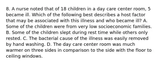 8. A nurse noted that of 18 children in a day care center room, 5 became ill. Which of the following best describes a host factor that may be associated with this illness and who became ill? A. Some of the children were from very low socioeconomic families. B. Some of the children slept during rest time while others only rested. C. The bacterial cause of the illness was easily removed by hand washing. D. The day care center room was much warmer on three sides in comparison to the side with the floor to ceiling windows.