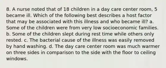 8. A nurse noted that of 18 children in a day care center room, 5 became ill. Which of the following best describes a host factor that may be associated with this illness and who became ill? a. Some of the children were from very low socioeconomic families. b. Some of the children slept during rest time while others only rested. c. The bacterial cause of the illness was easily removed by hand washing. d. The day care center room was much warmer on three sides in comparison to the side with the floor to ceiling windows.