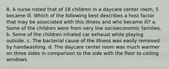 8. A nurse noted that of 18 children in a daycare center room, 5 became ill. Which of the following best describes a host factor that may be associated with this illness and who became ill? a. Some of the children were from very low socioeconomic families. b. Some of the children inhaled car exhaust while playing outside. c. The bacterial cause of the illness was easily removed by handwashing. d. The daycare center room was much warmer on three sides in comparison to the side with the floor to ceiling windows.