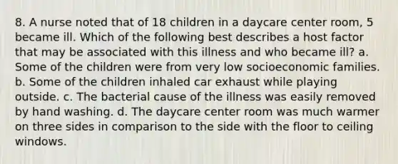 8. A nurse noted that of 18 children in a daycare center room, 5 became ill. Which of the following best describes a host factor that may be associated with this illness and who became ill? a. Some of the children were from very low socioeconomic families. b. Some of the children inhaled car exhaust while playing outside. c. The bacterial cause of the illness was easily removed by hand washing. d. The daycare center room was much warmer on three sides in comparison to the side with the floor to ceiling windows.