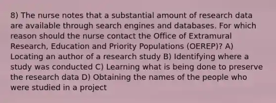 8) The nurse notes that a substantial amount of research data are available through search engines and databases. For which reason should the nurse contact the Office of Extramural Research, Education and Priority Populations (OEREP)? A) Locating an author of a research study B) Identifying where a study was conducted C) Learning what is being done to preserve the research data D) Obtaining the names of the people who were studied in a project