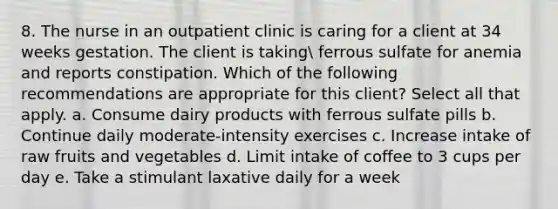 8. The nurse in an outpatient clinic is caring for a client at 34 weeks gestation. The client is taking ferrous sulfate for anemia and reports constipation. Which of the following recommendations are appropriate for this client? Select all that apply. a. Consume dairy products with ferrous sulfate pills b. Continue daily moderate-intensity exercises c. Increase intake of raw fruits and vegetables d. Limit intake of coffee to 3 cups per day e. Take a stimulant laxative daily for a week