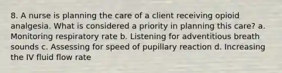 8. A nurse is planning the care of a client receiving opioid analgesia. What is considered a priority in planning this care? a. Monitoring respiratory rate b. Listening for adventitious breath sounds c. Assessing for speed of pupillary reaction d. Increasing the IV fluid flow rate