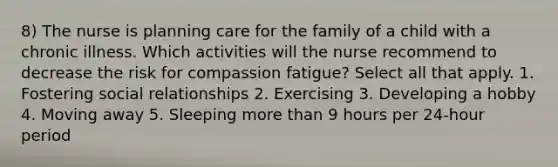 8) The nurse is planning care for the family of a child with a chronic illness. Which activities will the nurse recommend to decrease the risk for compassion fatigue? Select all that apply. 1. Fostering social relationships 2. Exercising 3. Developing a hobby 4. Moving away 5. Sleeping more than 9 hours per 24-hour period