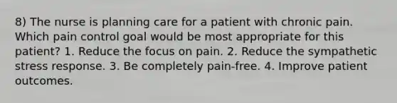 8) The nurse is planning care for a patient with chronic pain. Which pain control goal would be most appropriate for this patient? 1. Reduce the focus on pain. 2. Reduce the sympathetic stress response. 3. Be completely pain-free. 4. Improve patient outcomes.