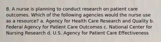 8. A nurse is planning to conduct research on patient care outcomes. Which of the following agencies would the nurse use as a resource? a. Agency for Health Care Research and Quality b. Federal Agency for Patient Care Outcomes c. National Center for Nursing Research d. U.S. Agency for Patient Care Effectiveness