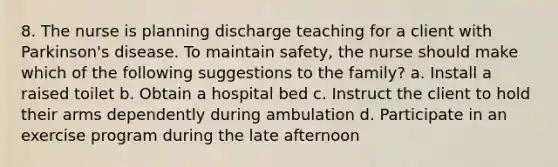 8. The nurse is planning discharge teaching for a client with Parkinson's disease. To maintain safety, the nurse should make which of the following suggestions to the family? a. Install a raised toilet b. Obtain a hospital bed c. Instruct the client to hold their arms dependently during ambulation d. Participate in an exercise program during the late afternoon