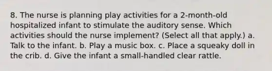 8. The nurse is planning play activities for a 2-month-old hospitalized infant to stimulate the auditory sense. Which activities should the nurse implement? (Select all that apply.) a. Talk to the infant. b. Play a music box. c. Place a squeaky doll in the crib. d. Give the infant a small-handled clear rattle.