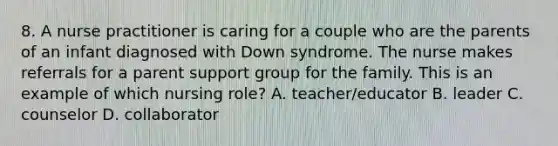 8. A nurse practitioner is caring for a couple who are the parents of an infant diagnosed with Down syndrome. The nurse makes referrals for a parent support group for the family. This is an example of which nursing role? A. teacher/educator B. leader C. counselor D. collaborator